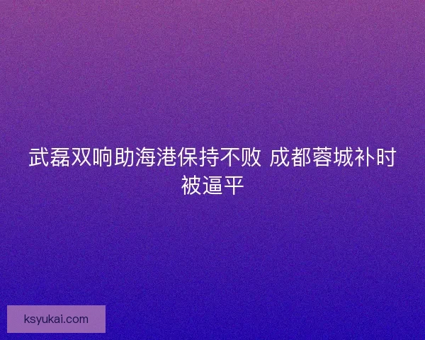 武磊双响助海港保持不败 成都蓉城补时被逼平