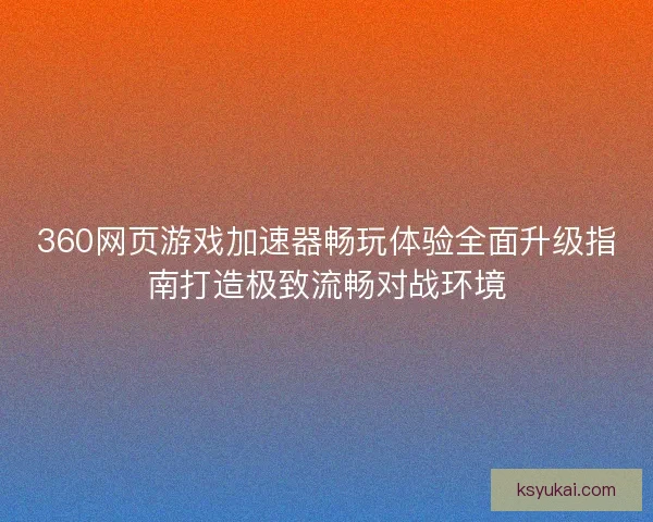 360网页游戏加速器畅玩体验全面升级指南打造极致流畅对战环境